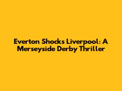 Everton Shocks Liverpool: A Merseyside Derby Thriller