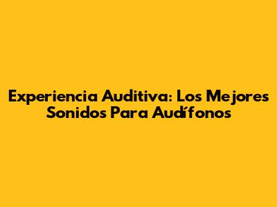 Experiencia Auditiva: Los Mejores Sonidos Para Audífonos