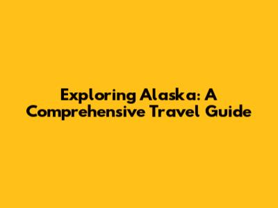Exploring Alaska: A Comprehensive Travel Guide