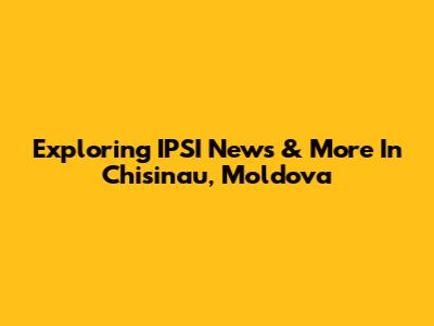 Exploring IPSI News & More In Chisinau, Moldova