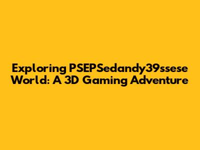 Exploring PSEPSedandy39ssese World: A 3D Gaming Adventure