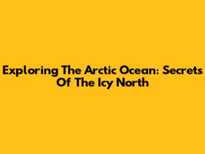 Exploring The Arctic Ocean: Secrets Of The Icy North