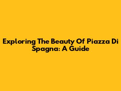 Exploring The Beauty Of Piazza Di Spagna: A Guide