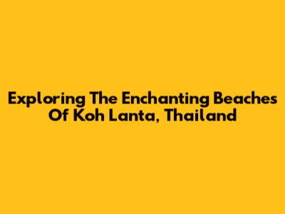 Exploring The Enchanting Beaches Of Koh Lanta, Thailand