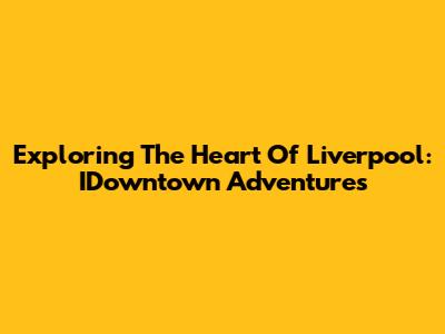 Exploring The Heart Of Liverpool: IDowntown Adventures