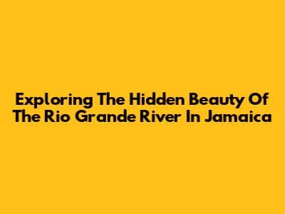 Exploring The Hidden Beauty Of The Rio Grande River In Jamaica