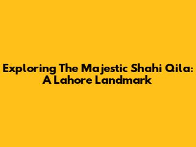 Exploring The Majestic Shahi Qila: A Lahore Landmark