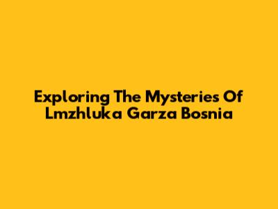 Exploring The Mysteries Of Lmzhluka Garza Bosnia