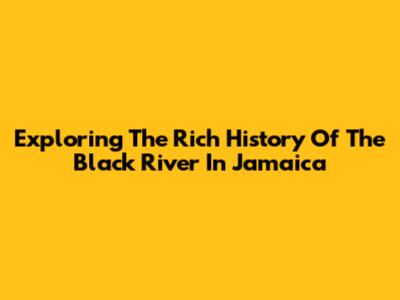 Exploring The Rich History Of The Black River In Jamaica