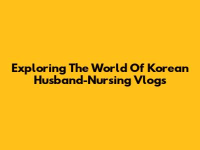 Exploring The World Of Korean Husband-Nursing Vlogs