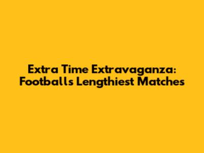Extra Time Extravaganza: Football's Lengthiest Matches