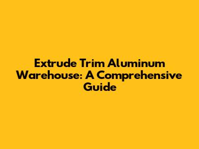 Extrude Trim Aluminum Warehouse: A Comprehensive Guide