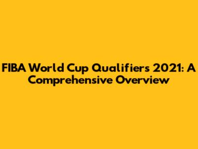 FIBA World Cup Qualifiers 2021: A Comprehensive Overview