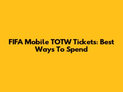 FIFA Mobile TOTW Tickets: Best Ways To Spend