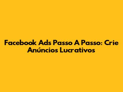 Facebook Ads Passo A Passo: Crie Anúncios Lucrativos