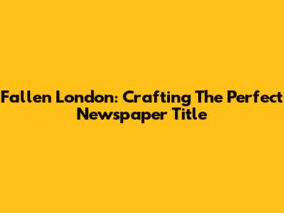 Fallen London: Crafting The Perfect Newspaper Title
