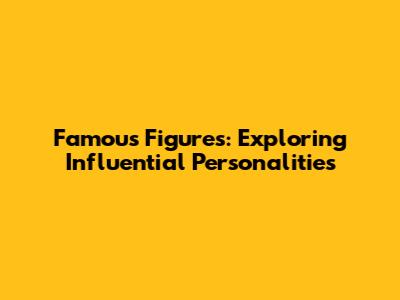 Famous Figures: Exploring Influential Personalities
