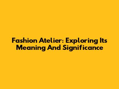 Fashion Atelier: Exploring Its Meaning And Significance