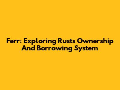 Ferr: Exploring Rust's Ownership And Borrowing System