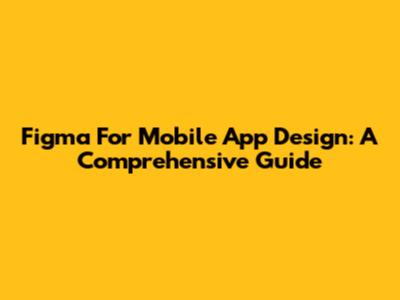 Figma For Mobile App Design: A Comprehensive Guide
