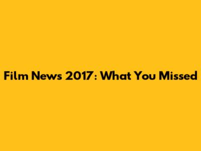 Film News 2017: What You Missed