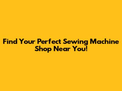 Find Your Perfect Sewing Machine Shop Near You!