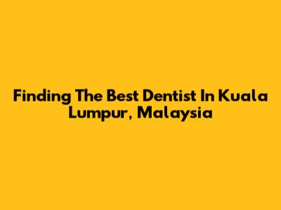 Finding The Best Dentist In Kuala Lumpur, Malaysia