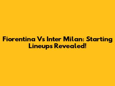 Fiorentina Vs Inter Milan: Starting Lineups Revealed!