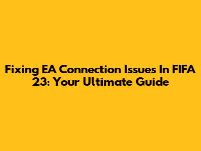 Fixing EA Connection Issues In FIFA 23: Your Ultimate Guide