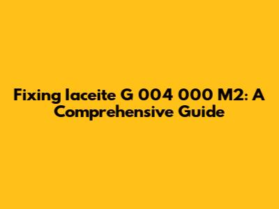 Fixing Iaceite G 004 000 M2: A Comprehensive Guide