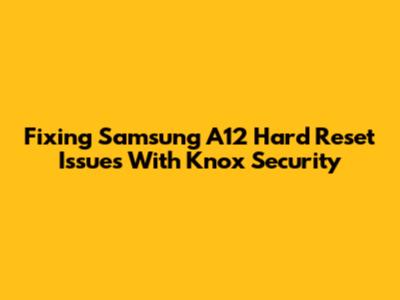 Fixing Samsung A12 Hard Reset Issues With Knox Security