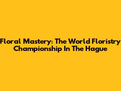 Floral Mastery: The World Floristry Championship In The Hague