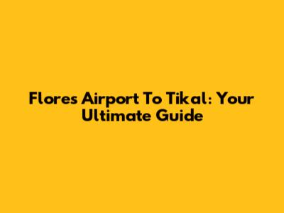 Flores Airport To Tikal: Your Ultimate Guide