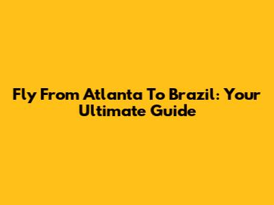 Fly From Atlanta To Brazil: Your Ultimate Guide