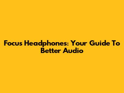 Focus Headphones: Your Guide To Better Audio