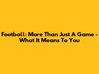Football: More Than Just A Game - What It Means To You