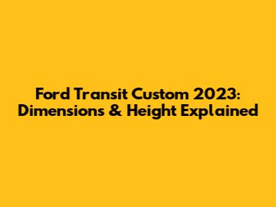 Ford Transit Custom 2023: Dimensions & Height Explained