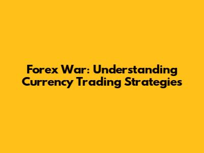 Forex War: Understanding Currency Trading Strategies