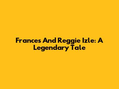 Frances And Reggie Izle: A Legendary Tale