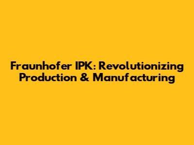 Fraunhofer IPK: Revolutionizing Production & Manufacturing