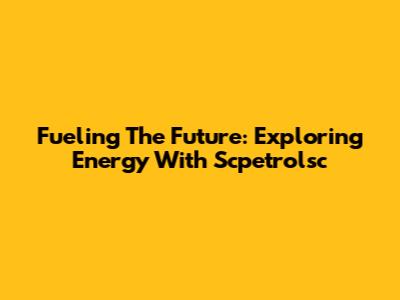 Fueling The Future: Exploring Energy With Scpetrolsc