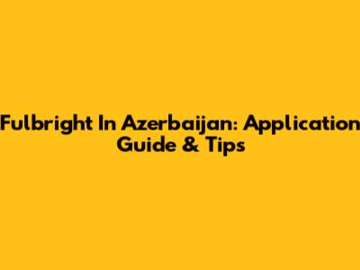 Fulbright In Azerbaijan: Application Guide & Tips