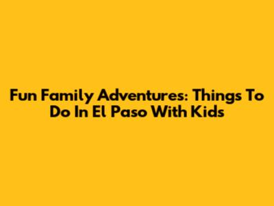 Fun Family Adventures: Things To Do In El Paso With Kids