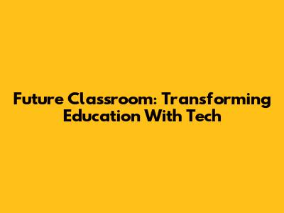 Future Classroom: Transforming Education With Tech