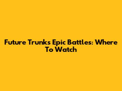 Future Trunks' Epic Battles: Where To Watch
