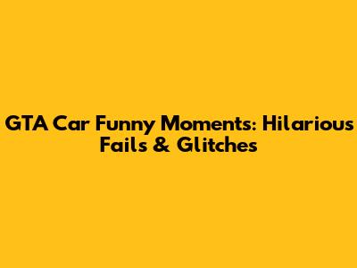 GTA Car Funny Moments: Hilarious Fails & Glitches