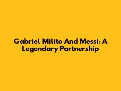 Gabriel Milito And Messi: A Legendary Partnership