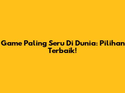 Game Paling Seru Di Dunia: Pilihan Terbaik!