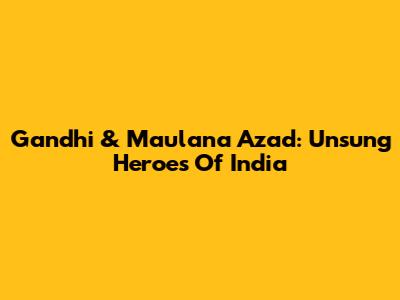 Gandhi & Maulana Azad: Unsung Heroes Of India