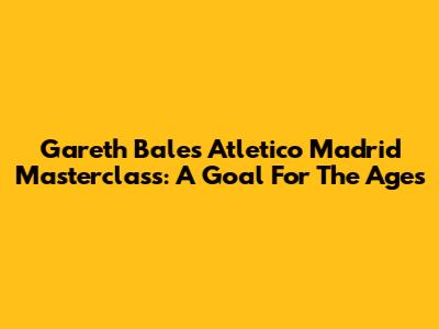Gareth Bale's Atletico Madrid Masterclass: A Goal For The Ages